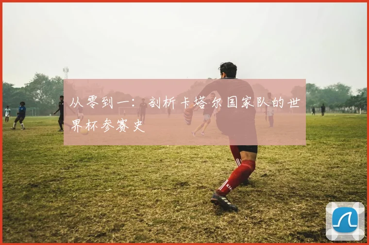 从零到一:剖析卡塔尔国家队的世界杯参赛史