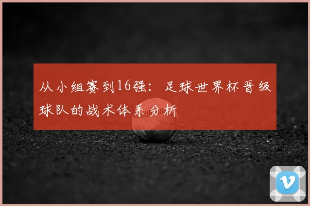 从小组赛到16强：足球世界杯晋级球队的战术体系分析