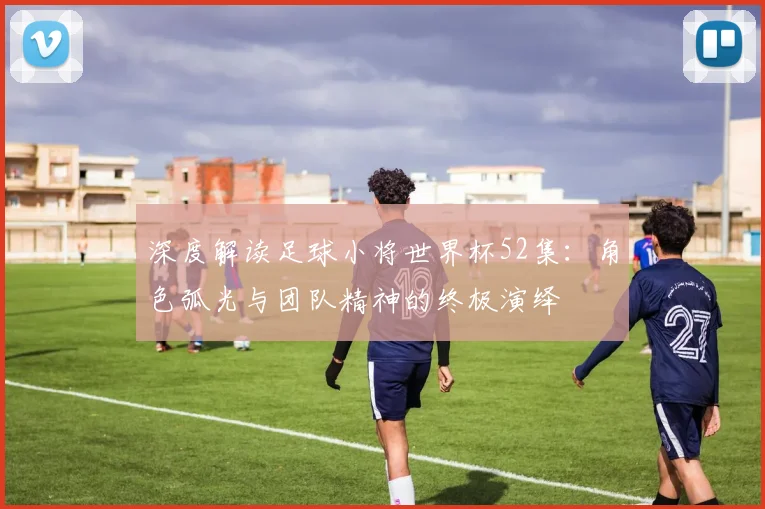 深度解读足球小将世界杯52集：角色弧光与团队精神的终极演绎