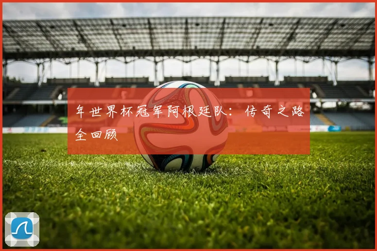 年世界杯冠军阿根廷队：传奇之路全回顾