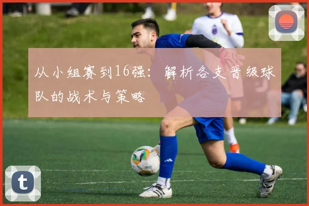 从小组赛到16强：解析各支晋级球队的战术与策略