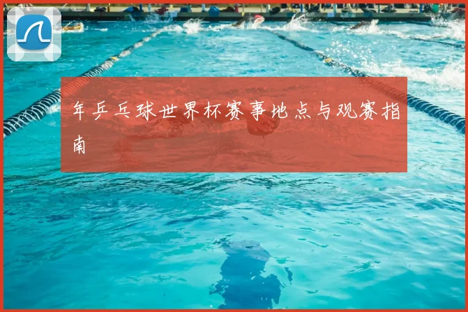 年乒乓球世界杯赛事地点与观赛指南