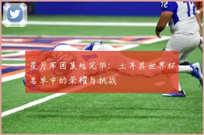 星月军团集结完毕:土耳其世界杯名单中的荣耀与挑战