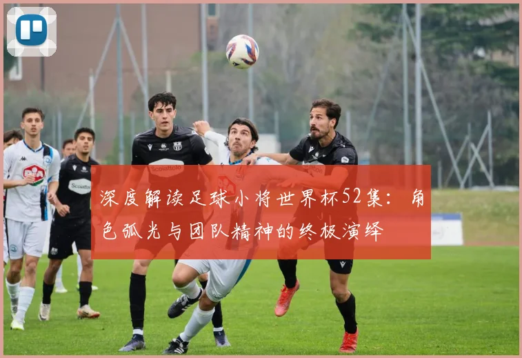 深度解读足球小将世界杯52集：角色弧光与团队精神的终极演绎