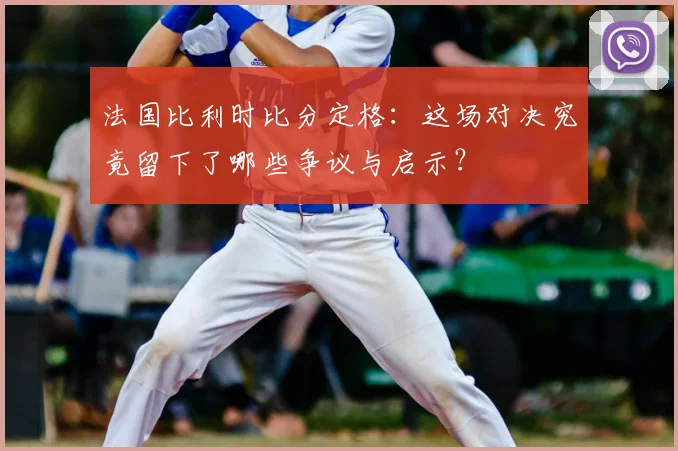 法国比利时比分定格:这场对决究竟留下了哪些争议与启示?