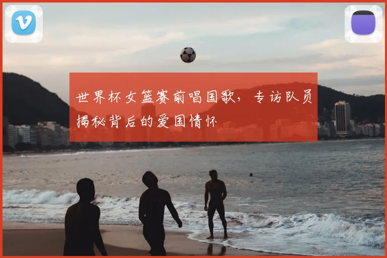 世界杯女篮赛前唱国歌,专访队员揭秘背后的爱国情怀
