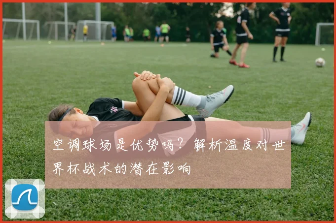 空调球场是优势吗?解析温度对世界杯战术的潜在影响