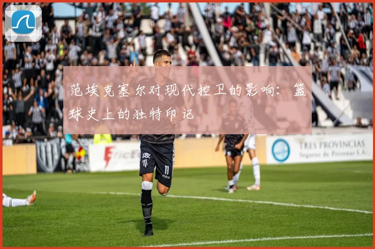 范埃克塞尔对现代控卫的影响：篮球史上的独特印记