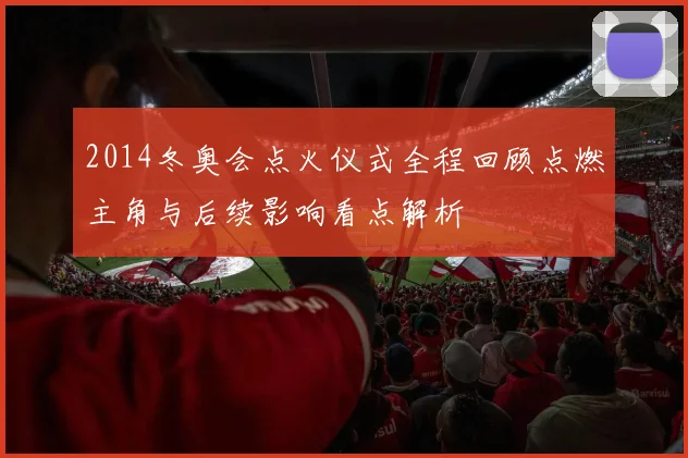 2014冬奥会点火仪式全程回顾点燃主角与后续影响看点解析