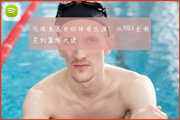 范埃克塞尔的传奇生涯：从NBA全明星到篮球大使