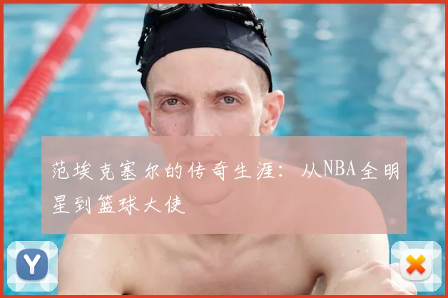 范埃克塞尔的传奇生涯：从NBA全明星到篮球大使