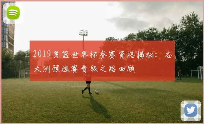 2019男篮世界杯参赛资格揭秘：各大洲预选赛晋级之路回顾