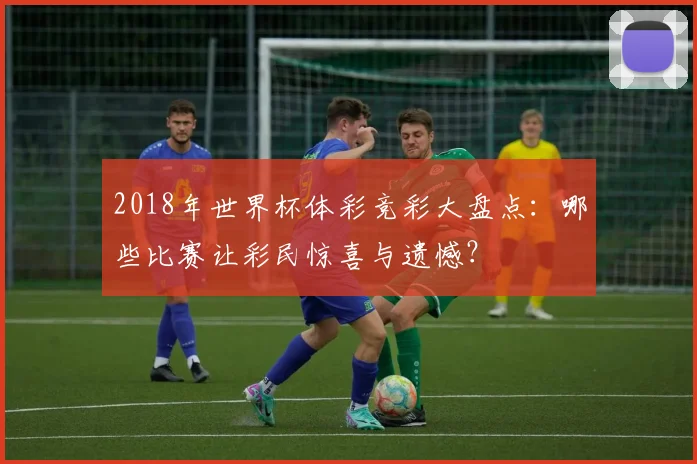 2018年世界杯体彩竞彩大盘点：哪些比赛让彩民惊喜与遗憾？