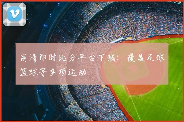 高清即时比分平台下载：覆盖足球篮球等多项运动
