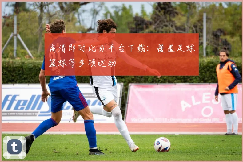 高清即时比分平台下载：覆盖足球篮球等多项运动