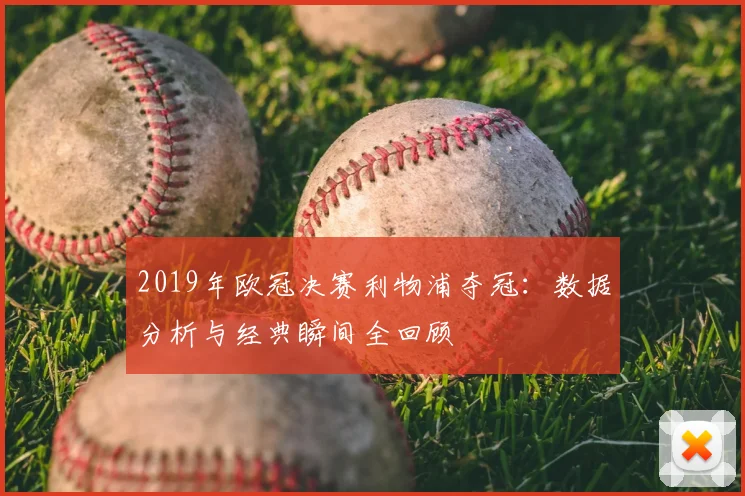 2019年欧冠决赛利物浦夺冠：数据分析与经典瞬间全回顾