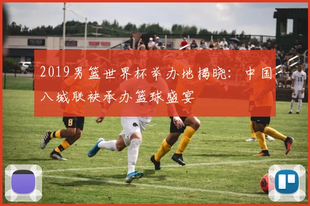 2019男篮世界杯举办地揭晓：中国八城联袂承办篮球盛宴