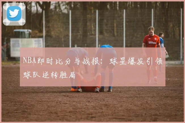 NBA即时比分与战报：球星爆发引领球队逆转胜局