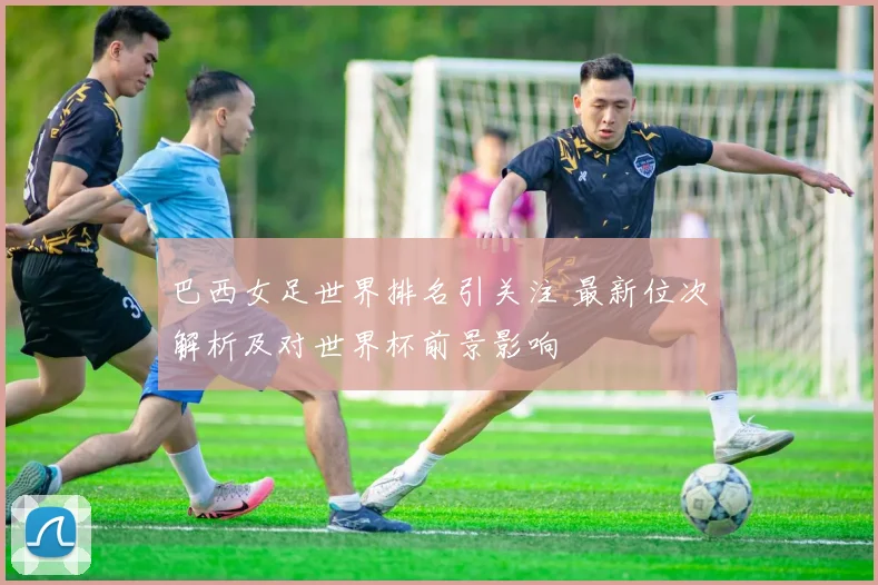 巴西女足世界排名引关注 最新位次解析及对世界杯前景影响