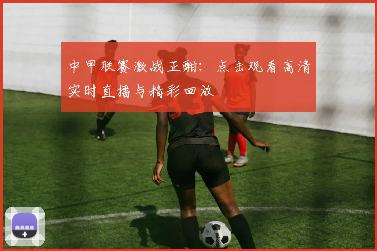 中甲联赛激战正酣：点击观看高清实时直播与精彩回放